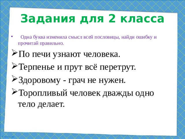 Задания для 2 класса  Одна буква изменила смысл всей пословицы, найди ошибку и прочитай правильно. По печи узнают человека. Терпенье и прут всё перетрут. Здоровому - грач не нужен. Торопливый человек дважды одно тело делает.