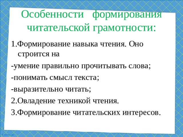 Особенности формирования читательской грамотности:   1.Формирование навыка чтения. Оно строится на -умение правильно прочитывать слова; -понимать смысл текста; -выразительно читать; 2.Овладение техникой чтения. 3.Формирование читательских интересов.