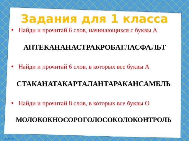 Задания для 1 класса Найди и прочитай 6 слов, начинающихся с буквы А АПТЕКАНАНАСТРАКРОБАТЛАСФАЛЬТ Найди и прочитай 6 слов, в которых все буквы А СТАКАНАТАКАРТАЛАНТАРАКАНСАМБЛЬ  Найди и прочитай 8 слов, в которых все буквы О МОЛОКОКНОСОРОГОЛОСОКОЛОКОНТРОЛЬ