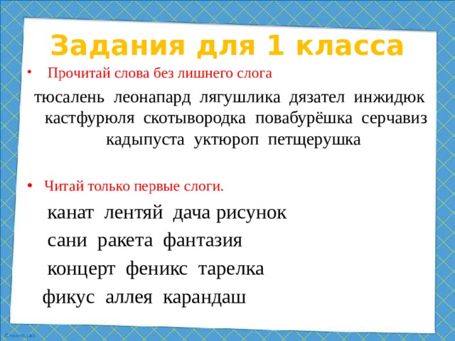 Задания для 1 класса  Прочитай слова без лишнего слога  тюсалень леонапард лягушлика дязател инжидюк кастфурюля скотывородка повабурёшка серчавиз кадыпуста уктюроп петщерушка Читай только первые слоги.  канат лентяй дача рисунок  сани ракета фантазия  концерт феникс тарелка  фикус аллея карандаш