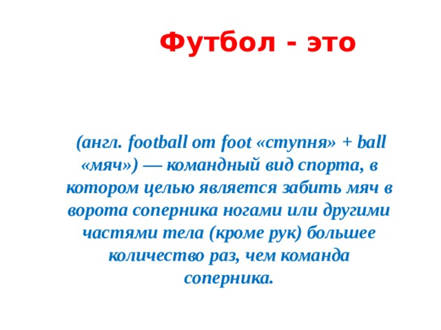Футбол - это  (англ. football от foot «ступня» + ball «мяч») — командный вид спорта, в котором целью является забить мяч в ворота соперника ногами или другими частями тела (кроме рук) большее количество раз, чем команда соперника.