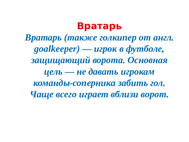 Вратарь  Вратарь (также голкипер от англ. goalkeeper) — игрок в футболе, защищающий ворота. Основная цель — не давать игрокам команды-соперника забить гол. Чаще всего играет вблизи ворот.
