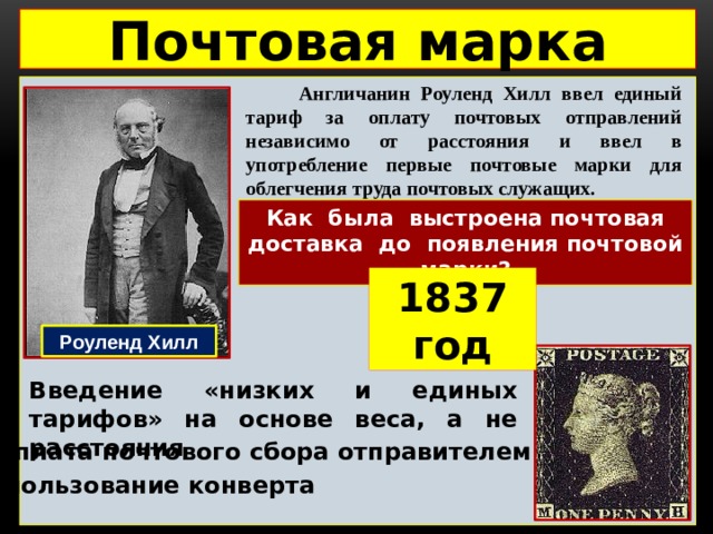 Почтовая марка  Англичанин Роуленд Хилл ввел единый тариф за оплату почтовых отправлений независимо от расстояния и ввел в употребление первые почтовые марки для облегчения труда почтовых служащих.  Как была выстроена почтовая доставка до появления почтовой марки? 1837 год Роуленд Хилл Введение «низких и единых тарифов» на основе веса, а не расстояния Предоплата почтового сбора отправителем Использование конверта