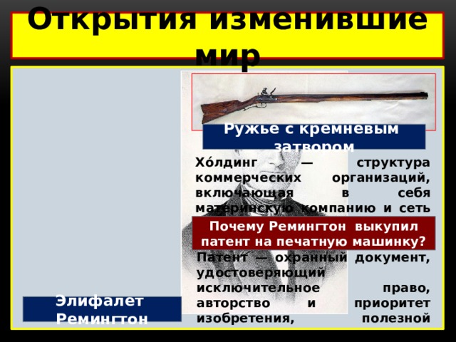 Открытия изменившие мир  Ружье с кремневым затвором Хо́лдинг — структура коммерческих организаций, включающая в себя материнскую компанию и сеть мелких дочерних компаний, которые она контролирует Почему Ремингтон выкупил патент на печатную машинку? Патент — охранный документ, удостоверяющий исключительное право, авторство и приоритет изобретения, полезной модели, промышленного образца либо селекционного достижения. Элифалет Ремингтон