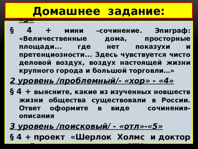 Домашнее задание: 1 уровень /воспроизведение/- «удовл»- «3» § 4 + мини –сочинение. Эпиграф: «Величественные дома, просторные площади... где нет показухи и претенциозности... Здесь чувствуется чисто деловой воздух, воздух настоящей жизни крупного города и большой торговли…» 2 уровень /проблемный/- «хор» - «4» § 4 + выясните, какие из изученных новшеств жизни общества существовали в России. Ответ оформите в виде сочинения-описания 3 уровень /поисковый/ - «отл»-«5» § 4 + проект «Шерлок Холмс и доктор Ватсон - дети XIX века» /презентация + пояснения/