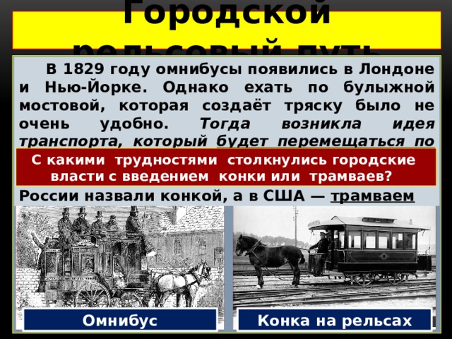 Городской рельсовый путь   В 1829 году омнибусы появились в Лондоне и Нью-Йорке. Однако ехать по булыжной мостовой, которая создаёт тряску было не очень удобно. Тогда возникла идея транспорта, который будет перемещаться по рельсам –  конка. Теперь лошади тянули омнибусы по рельсам. Новый вид транспорта в России назвали конкой, а в США — трамваем С какими трудностями столкнулись городские власти с введением конки или трамваев? Омнибус Конка на рельсах