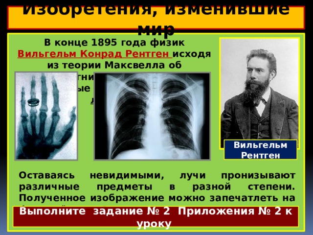 Изобретения, изменившие мир  В конце 1895 года физик Вильгельм Конрад Рентген исходя из теории Максвелла об электромагнитных волнах, открыл невидимые лучи, названные Х-лучами.  Вильгельм Рентген Оставаясь невидимыми, лучи пронизывают различные предметы в разной степени. Полученное изображение можно запечатлеть на фотоплёнке. Это открытие нашло широкое применение в медицине. Выполните задание № 2 Приложения № 2 к уроку