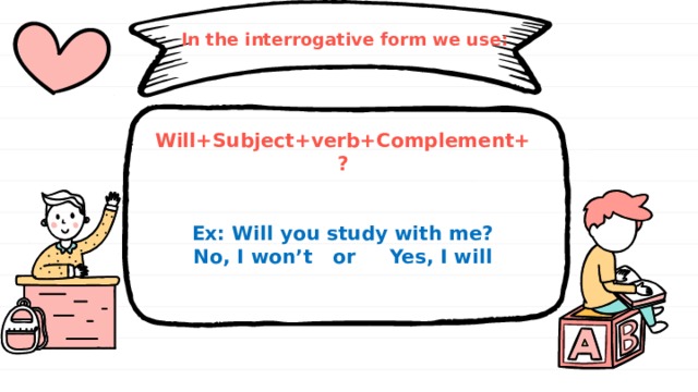 In the interrogative form we use: Will+Subject+verb+Complement+?   Ex: Will you study with me? No, I won’t or Yes, I will