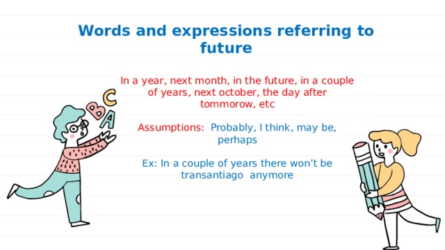 Words and expressions referring to future In a year, next month, in the future, in a couple of years, next october, the day after tommorow, etc Assumptions: Probably, I think, may be, perhaps Ex: In a couple of years there won’t be transantiago anymore