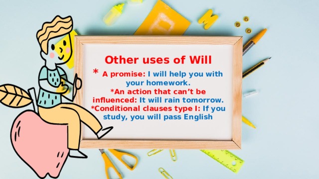 Other uses of Will  * A promise: I will help you with your homework.  *An action that can’t be influenced: It will rain tomorrow.  *Conditional clauses type I: If you study, you will pass English