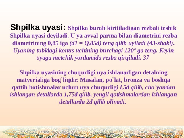 Shpilka uyasi: Shpilka burab kiritiladigan rezbali teshik Shpilka uyasi deyiladi. U ya avval parma bilan diametrini rezba diametrining 0,85 iga (d1 = Q,85d) teng qilib uyiladi (43-shakl). Uyaning tubidagi konus uchining burchagi 120° ga teng. Keyin uyaga metchik yordamida rezba qirqiladi. 37  Shpilka uyasining chuqurligi uya ishlanadigan detalning matyerialiga bog`liqdir. Masalan, po`lat, bronza va boshqa qattih hotishmalar uchun uya chuqurligi l,5d qilib, cho`yandan ishlangan detallarda 1,75d qilib, yengil qotishmalardan ishlangan detallarda 2d qilib olinadi.