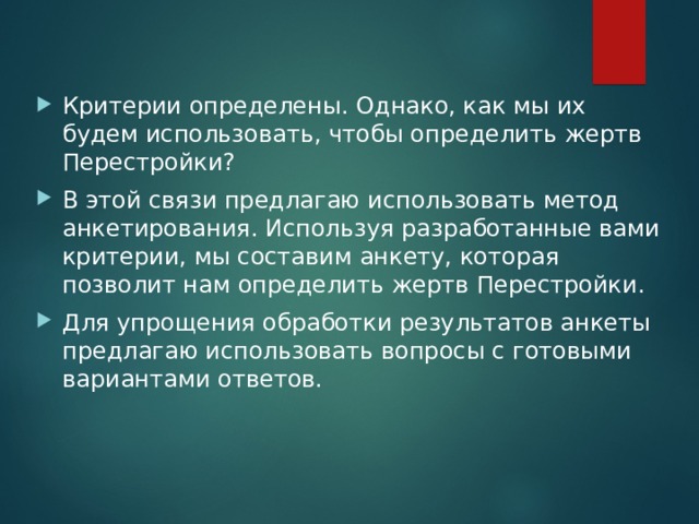 Критерии определены. Однако, как мы их будем использовать, чтобы определить жертв Перестройки? В этой связи предлагаю использовать метод анкетирования. Используя разработанные вами критерии, мы составим анкету, которая позволит нам определить жертв Перестройки. Для упрощения обработки результатов анкеты предлагаю использовать вопросы с готовыми вариантами ответов.