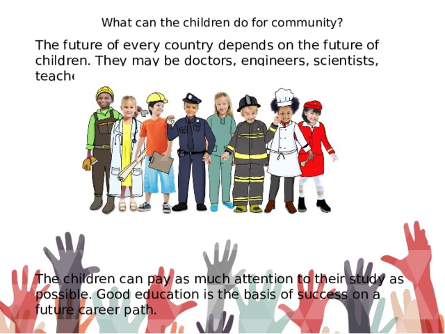 What can the children do for community? The future of every country depends on the future of children. They may be doctors, engineers, scientists, teachers, politicians. The children can pay as much attention to their study as possible. Good education is the basis of success on a future career path.