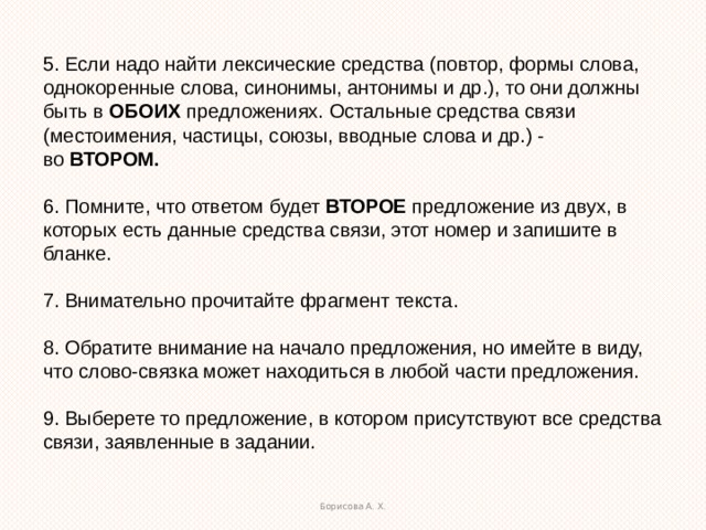 5. Если надо найти лексические средства (повтор, формы слова, однокоренные слова, синонимы, антонимы и др.), то они должны быть в  ОБОИХ  предложениях. Остальные средства связи (местоимения, частицы, союзы, вводные слова и др.) - во  ВТОРОМ. 6. Помните, что ответом будет  ВТОРОЕ  предложение из двух, в которых есть данные средства связи, этот номер и запишите в бланке. 7. Внимательно прочитайте фрагмент текста. 8. Обратите внимание на начало предложения, но имейте в виду, что слово-связка может находиться в любой части предложения. 9. Выберете то предложение, в котором присутствуют все средства связи, заявленные в задании. Борисова А. Х.