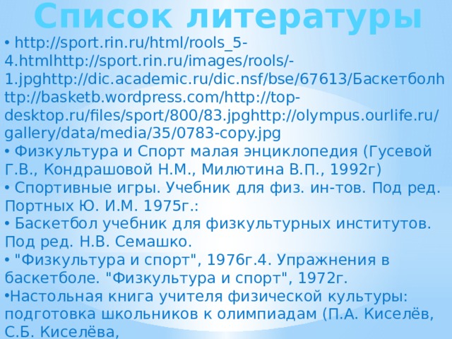 Список литературы  http://sport.rin.ru/html/rools_5-4.htmlhttp://sport.rin.ru/images/rools/-1.jpghttp://dic.academic.ru/dic.nsf/bse/67613/Баскетболhttp://basketb.wordpress.com/http://top-desktop.ru/files/sport/800/83.jpghttp://olympus.ourlife.ru/gallery/data/media/35/0783-copy.jpg  Физкультура и Спорт малая энциклопедия (Гусевой Г.В., Кондрашовой Н.М., Милютина В.П., 1992г)  Спортивные игры. Учебник для физ. ин-тов. Под ред. Портных Ю. И.М. 1975г.:  Баскетбол учебник для физкультурных институтов. Под ред. Н.В. Семашко.  