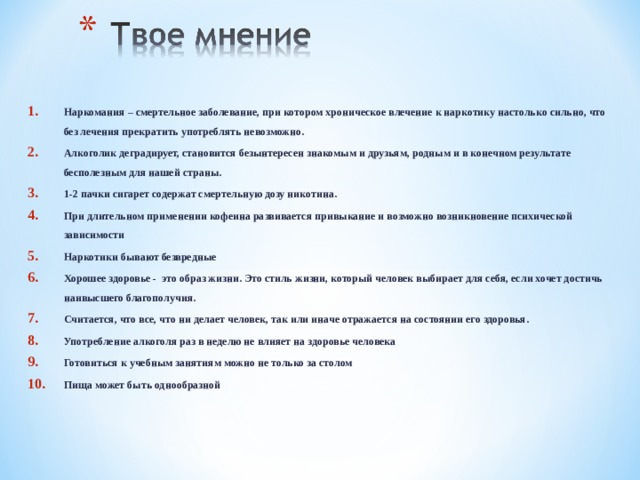 Наркомания – смертельное заболевание, при котором хроническое влечение к наркотику настолько сильно, что без лечения прекратить употреблять невозможно. Алкоголик деградирует, становится безынтересен знакомым и друзьям, родным и в конечном результате бесполезным для нашей страны. 1-2 пачки сигарет содержат смертельную дозу никотина. При длительном применении кофеина развивается привыкание и возможно возникновение психической зависимости  Наркотики бывают безвредные Хорошее здоровье - это образ жизни. Это стиль жизни, который человек выбирает для себя, если хочет достичь наивысшего благополучия. Считается, что все, что ни делает человек, так или иначе отражается на состоянии его здоровья. Употребление алкоголя раз в неделю не влияет на здоровье человека Готовиться к учебным занятиям можно не только за столом Пища может быть однообразной