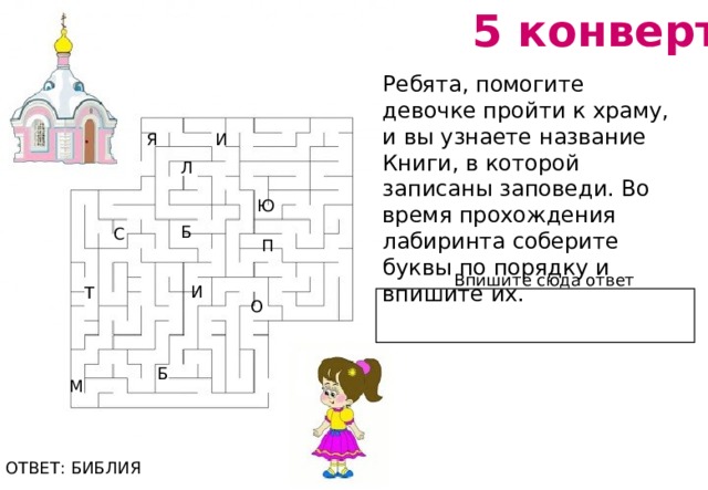 5 конверт Ребята, помогите девочке пройти к храму, и вы узнаете название Книги, в которой записаны заповеди. Во время прохождения лабиринта соберите буквы по порядку и впишите их.   Я И Л Ю Б С П Впишите сюда ответ И Т О Б М ОТВЕТ: БИБЛИЯ