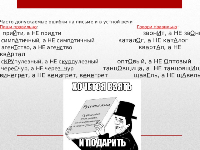 Часто допускаемые ошибки на письме и в устной речи  Пиши правильно : Говори правильно :   при Й ти, а НЕ при д ти звон И т, а НЕ зв О нит   симп А тичный, а НЕ симп о тичный катал О г, а НЕ кат А лог  аген Т ство, а НЕ аге нс тво кварт А л, а НЕ кв А ртал   с КРУ пулезный, а НЕ с курп улезный опт О вый, а НЕ О птовый   чере С чур, а НЕ чере з ч ур танц О вщица, а НЕ танцовщ И ца  в и н е гр е т, а НЕ в е н и грет, в е н е грет щав Е ль, а НЕ щ А вель