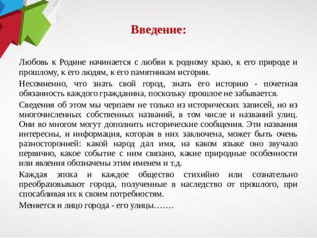 Введение: Любовь к Родине начина­ется с любви к родному краю, к его природе и прошлому, к его людям, к его памятникам истории. Несомненно, что знать свой город, знать его исто­рию - почетная обязанность каждого гражданина, по­скольку прошлое не забыва­ется. Сведения об этом мы черпа­ем не только из историчес­ких записей, но из многочис­ленных собственных назва­ний, в том числе и названий улиц. Они во многом могут дополнить исторические со­общения. Эти названия ин­тересны, и информа­ция, которая в них заключе­на, может быть очень разно­сторонней: какой народ дал имя, на каком языке оно зву­чало первично, какое собы­тие с ним связано, какие при­родные особенности или яв­ления обозначены этим име­нем и т.д. Каждая эпоха и каждое общество стихийно или со­знательно преобразовывают города, полученные в наследство от прошлого, при­спосабливая их к своим по­требностям. Меняется и лицо города - его улицы…….