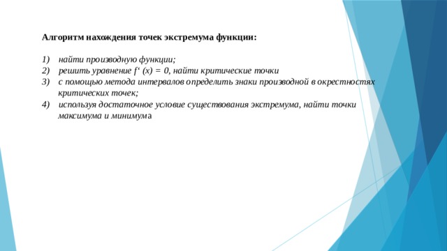 Алгоритм нахождения точек экстремума функции:  найти производную функции; решить уравнение f‘ (x) = 0, найти критические точки с помощью метода интервалов определить знаки производной в окрестностях  критических точек; используя достаточное условие существования экстремума, найти точки  максимума и минимум а