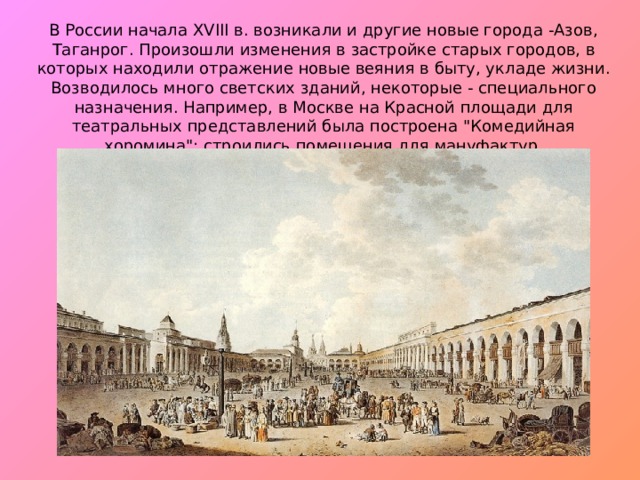 В России начала XVIII в. возникали и другие новые города -Азов, Таганрог. Произошли изменения в застройке старых горо­дов, в которых находили отражение новые веяния в быту, укладе жизни. Возводилось много светских зданий, некоторые - специ­ального назначения. Например, в Москве на Красной площади для театральных представлений была построена 