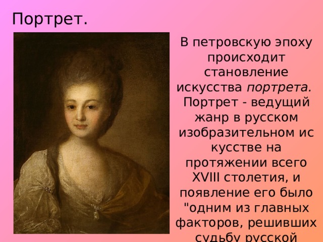 Портрет. В петровскую эпоху происходит становление искусства  портрета.   Портрет - ведущий жанр в русском изобразительном ис­кусстве на протяжении всего XVIII столетия, и появление его было 