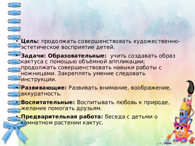 Цель: продолжать совершенствовать художественно-эстетическое восприятие детей. Задачи: Образовательные: учить создавать образ кактуса с помощью объёмной аппликации; продолжать совершенствовать навыки работы с ножницами. Закреплять умение следовать инструкции. Развивающие: Развивать внимание, воображение, аккуратность. Воспитательные: Воспитывать любовь к природе, желание помогать друзьям. Предварительная работа: беседа с детьми о комнатном растении кактус.