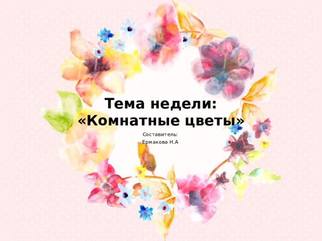 Тема недели:  «Комнатные цветы» Составитель: Ермакова Н.А