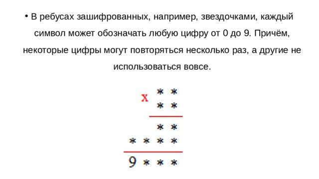В ребусах зашифрованных, например, звездочками, каждый символ может обозначать любую цифру от 0 до 9. Причём, некоторые цифры могут повторяться несколько раз, а другие не использоваться вовсе.