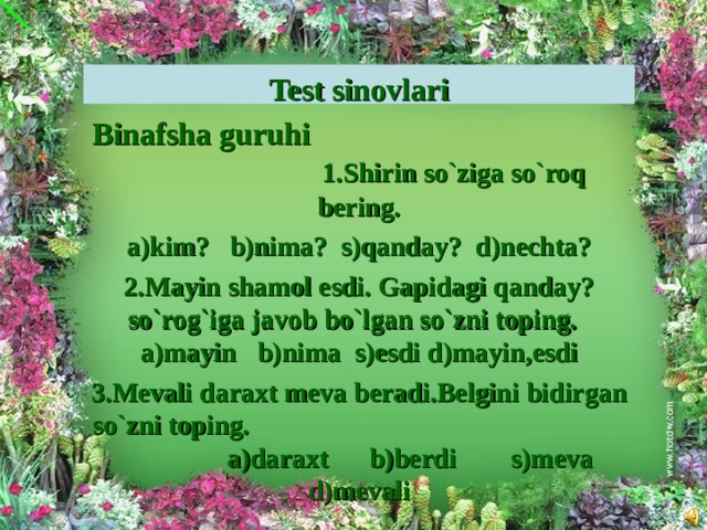 Test sinovlari Binafsha guruhi 1.Shirin so`ziga so`roq bering. a)kim? b)nima? s)qanday? d)nechta? 2.Mayin shamol esdi. Gapidagi qanday?so`rog`iga javob bo`lgan so`zni toping. a)mayin b)nima s)esdi d)mayin,esdi 3.Mevali daraxt meva beradi.Belgini bidirgan so`zni toping. a)daraxt b)berdi s)meva d)mevali