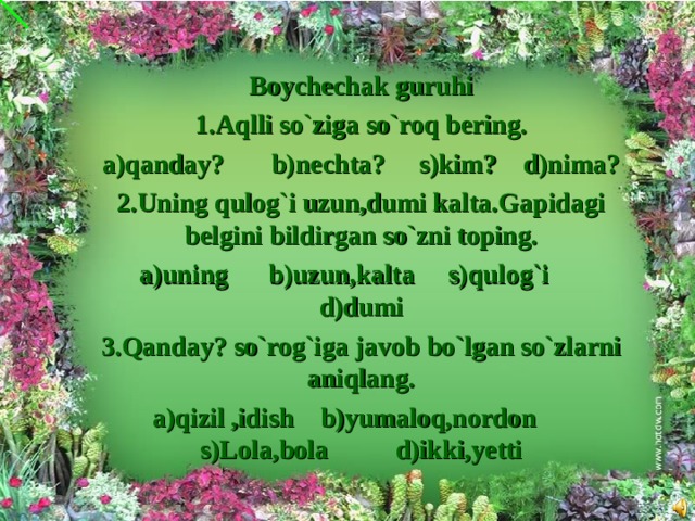 Boychechak guruhi 1.Aqlli so`ziga so`roq bering. a)qanday? b)nechta? s)kim? d)nima? 2.Uning qulog`i uzun,dumi kalta.Gapidagi belgini bildirgan so`zni toping. a)uning b)uzun,kalta s)qulog`i d)dumi 3.Qanday? so`rog`iga javob bo`lgan so`zlarni aniqlang. a)qizil ,idish b)yumaloq,nordon s)Lola,bola d)ikki,yetti