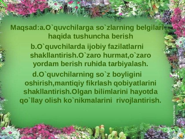 Maqsad:a.O`quvchilarga so`zlarning belgilari haqida tushuncha berish b.O`quvchilarda ijobiy fazilatlarni shakllantirish.O`zaro hurmat,o`zaro yordam berish ruhida tarbiyalash. d.O`quvchilarning so`z boyligini oshirish,mantiqiy fikrlash qobiyatlarini shakllantirish.Olgan bilimlarini hayotda qo`llay olish ko`nikmalarini rivojlantirish.