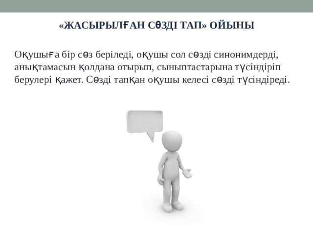 «Жасырылған сөзді тап» ойыны Оқушыға бір сөз беріледі, оқушы сол сөзді синонимдерді, анықтамасын қолдана отырып, сыныптастарына түсіндіріп берулері қажет. Сөзді тапқан оқушы келесі сөзді түсіндіреді.