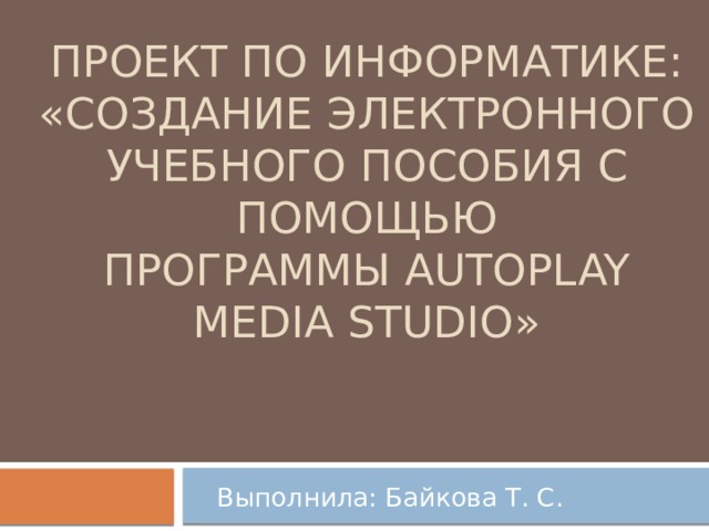 Проект по информатике:  «Создание электронного учебного пособия с помощью  программы AutoPlay Media Studio» Выполнила: Байкова Т. С.