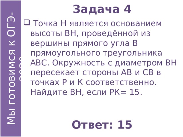 Задача 4  Точка Н является основанием высоты ВН, проведённой из вершины прямого угла В прямоугольного треугольника АВС. Окружность с диаметром ВН пересекает стороны АВ и СВ в точках Р и К соответственно. Найдите ВН, если РК= 15. Ответ: 15