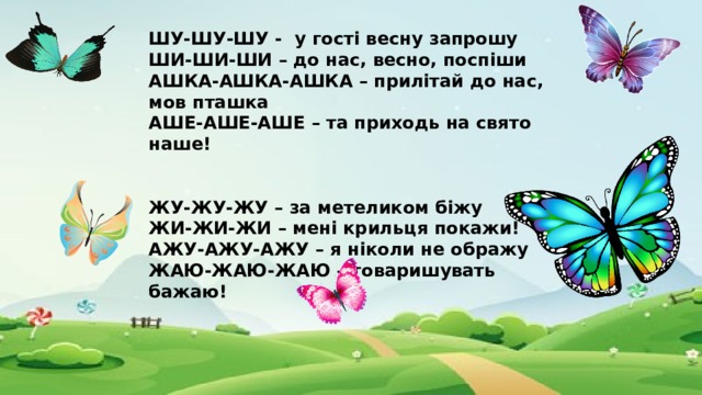 ШУ-ШУ-ШУ - у гості весну запрошу ШИ-ШИ-ШИ – до нас, весно, поспіши АШКА-АШКА-АШКА – прилітай до нас, мов пташка АШЕ-АШЕ-АШЕ – та приходь на свято наше!   ЖУ-ЖУ-ЖУ – за метеликом біжу ЖИ-ЖИ-ЖИ – мені крильця покажи! АЖУ-АЖУ-АЖУ – я ніколи не ображу ЖАЮ-ЖАЮ-ЖАЮ – товаришувать бажаю!