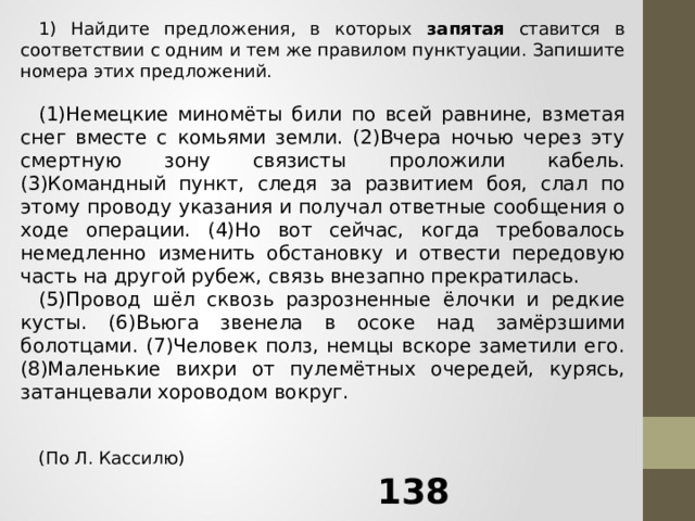 1) Найдите предложения, в которых запятая ставится в соответствии с одним и тем же правилом пунктуации. Запишите номера этих предложений.   (1)Немецкие миномёты били по всей равнине, взметая снег вместе с комьями земли. (2)Вчера ночью через эту смертную зону связисты проложили кабель. (3)Командный пункт, следя за развитием боя, слал по этому проводу указания и получал ответные сообщения о ходе операции. (4)Но вот сейчас, когда требовалось немедленно изменить обстановку и отвести передовую часть на другой рубеж, связь внезапно прекратилась.  (5)Провод шёл сквозь разрозненные ёлочки и редкие кусты. (6)Вьюга звенела в осоке над замёрзшими болотцами. (7)Человек полз, немцы вскоре заметили его. (8)Маленькие вихри от пулемётных очередей, курясь, затанцевали хороводом вокруг.     (По Л. Кассилю) 138