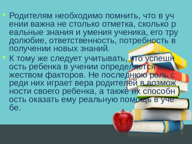 Родителям необходимо помнить, что в учении важна не столько отметка, сколько реальные знания и умения ученика, его трудолюбие, ответственность, потребность в получении новых знаний. К тому же следует учитывать, что успешность ребенка в учении определяется множеством факторов. Не последнюю роль среди них играет вера родителей в возможности своего ребенка, а также их способность оказать ему реальную помощь в учебе.