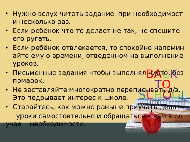 Нужно вслух читать задание, при необходимости несколько раз. Если ребёнок что-то делает не так, не спешите его ругать. Если ребёнок отвлекается, то спокойно напоминайте ему о времени, отведенном на выполнение уроков. Письменные задания чтобы выполнял чисто, без помарок. Не заставляйте многократно переписывать д/з. Это подрывает интерес к школе. Старайтесь, как можно раньше приучать делать