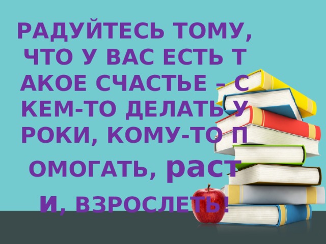 РАДУЙТЕСЬ ТОМУ, ЧТО У ВАС ЕСТЬ ТАКОЕ СЧАСТЬЕ – С КЕМ-ТО ДЕЛАТЬ УРОКИ, КОМУ-ТО ПОМОГАТЬ, расти , ВЗРОСЛЕТЬ!