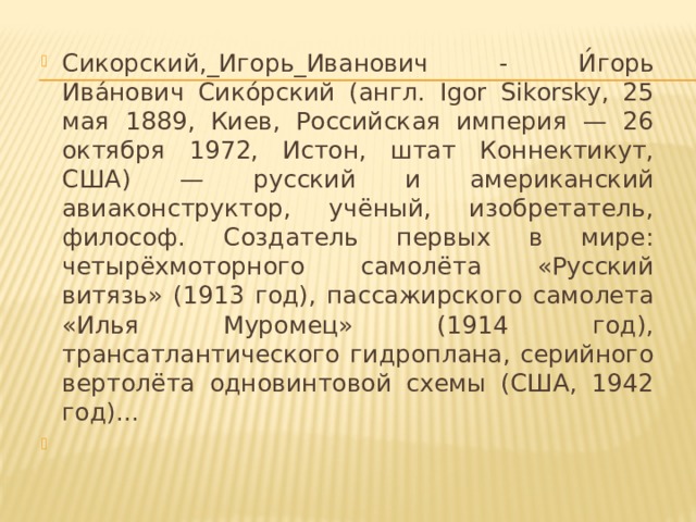 Сикорский,_Игорь_Иванович - И́горь Ива́нович Сико́рский (англ. Igor Sikorsky, 25 мая 1889, Киев, Российская империя — 26 октября 1972, Истон, штат Коннектикут, США) — русский и американский авиаконструктор, учёный, изобретатель, философ. Создатель первых в мире: четырёхмоторного самолёта «Русский витязь» (1913 год), пассажирского самолета «Илья Муромец» (1914 год), трансатлантического гидроплана, серийного вертолёта одновинтовой схемы (США, 1942 год)...