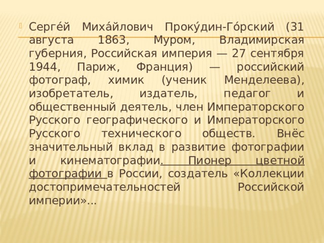 Серге́й Миха́йлович Проку́дин-Го́рский (31 августа 1863, Муром, Владимирская губерния, Российская империя — 27 сентября 1944, Париж, Франция) — российский фотограф, химик (ученик Менделеева), изобретатель, издатель, педагог и общественный деятель, член Императорского Русского географического и Императорского Русского технического обществ. Внёс значительный вклад в развитие фотографии и кинематографии . Пионер цветной фотографии