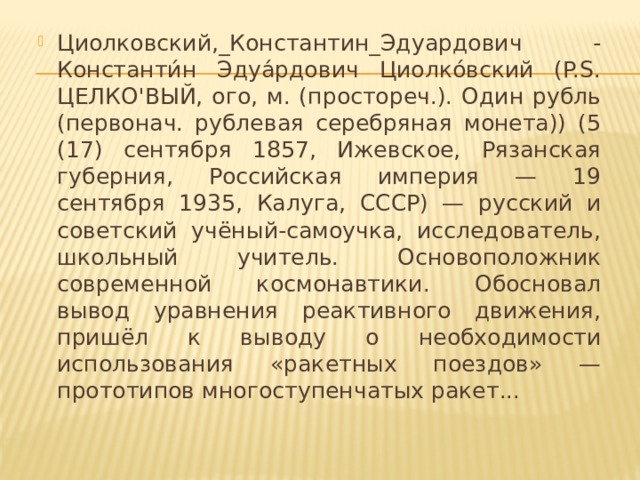 Циолковский,_Константин_Эдуардович - Константи́н Эдуа́рдович Циолко́вский (P.S. ЦЕЛКО'ВЫЙ, ого, м. (простореч.). Один рубль (первонач. рублевая серебряная монета)) (5 (17) сентября 1857, Ижевское, Рязанская губерния, Российская империя — 19 сентября 1935, Калуга, СССР) — русский и советский учёный-самоучка, исследователь, школьный учитель. Основоположник современной космонавтики. Обосновал вывод уравнения реактивного движения, пришёл к выводу о необходимости использования «ракетных поездов» — прототипов многоступенчатых ракет...