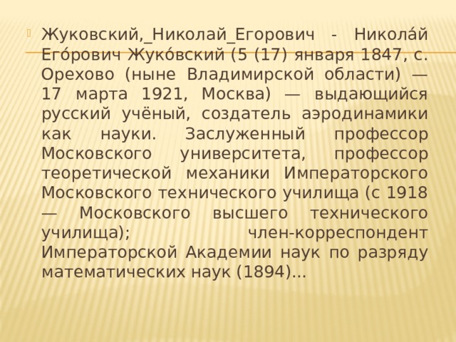 Жуковский,_Николай_Егорович - Никола́й Его́рович Жуко́вский (5 (17) января 1847, с. Орехово (ныне Владимирской области) — 17 марта 1921, Москва) — выдающийся русский учёный, создатель аэродинамики как науки. Заслуженный профессор Московского университета, профессор теоретической механики Императорского Московского технического училища (с 1918 — Московского высшего технического училища); член-корреспондент Императорской Академии наук по разряду математических наук (1894)...