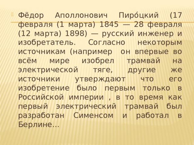 Фёдор Аполлонович Пиро́цкий (17 февраля (1 марта) 1845 — 28 февраля (12 марта) 1898) — русский инженер и изобретатель. Согласно некоторым источникам (например он впервые во всём мире изобрел трамвай на электрической тяге, другие же источники утверждают что его изобретение было первым только в Российской империи , в то время как первый электрический трамвай был разработан Сименсом и работал в Берлине...