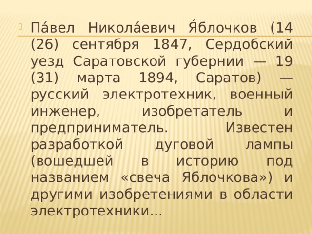 Па́вел Никола́евич Я́блочков (14 (26) сентября 1847, Сердобский уезд Саратовской губернии — 19 (31) марта 1894, Саратов) — русский электротехник, военный инженер, изобретатель и предприниматель. Известен разработкой дуговой лампы (вошедшей в историю под названием «свеча Яблочкова») и другими изобретениями в области электротехники...