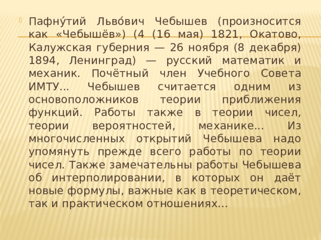 Пафну́тий Льво́вич Чебышев (произносится как «Чебышёв») (4 (16 мая) 1821, Окатово, Калужская губерния — 26 ноября (8 декабря) 1894, Ленинград) — русский математик и механик. Почётный член Учебного Совета ИМТУ... Чебышев считается одним из основоположников теории приближения функций. Работы также в теории чисел, теории вероятностей, механике... Из многочисленных открытий Чебышева надо упомянуть прежде всего работы по теории чисел. Также замечательны работы Чебышева об интерполировании, в которых он даёт новые формулы, важные как в теоретическом, так и практическом отношениях...