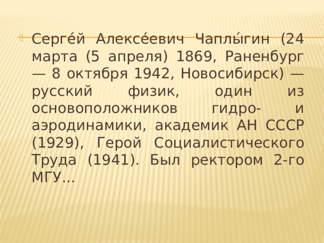 Серге́й Алексе́евич Чаплы́гин (24 марта (5 апреля) 1869, Раненбург — 8 октября 1942, Новосибирск) — русский физик, один из основоположников гидро- и аэродинамики, академик АН СССР (1929), Герой Социалистического Труда (1941). Был ректором 2-го МГУ...