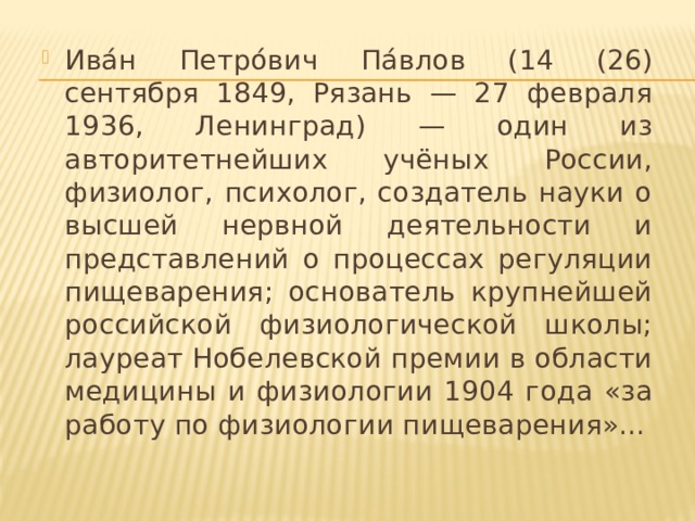 Ива́н Петро́вич Па́влов (14 (26) сентября 1849, Рязань — 27 февраля 1936, Ленинград) — один из авторитетнейших учёных России, физиолог, психолог, создатель науки о высшей нервной деятельности и представлений о процессах регуляции пищеварения; основатель крупнейшей российской физиологической школы; лауреат Нобелевской премии в области медицины и физиологии 1904 года «за работу по физиологии пищеварения»...