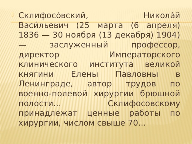 Склифосо́вский, Никола́й Васи́льевич (25 марта (6 апреля) 1836 — 30 ноября (13 декабря) 1904) — заслуженный профессор, директор Императорского клинического института великой княгини Елены Павловны в Ленинграде, автор трудов по военно-полевой хирургии брюшной полости... Склифосовскому принадлежат ценные работы по хирургии, числом свыше 70...